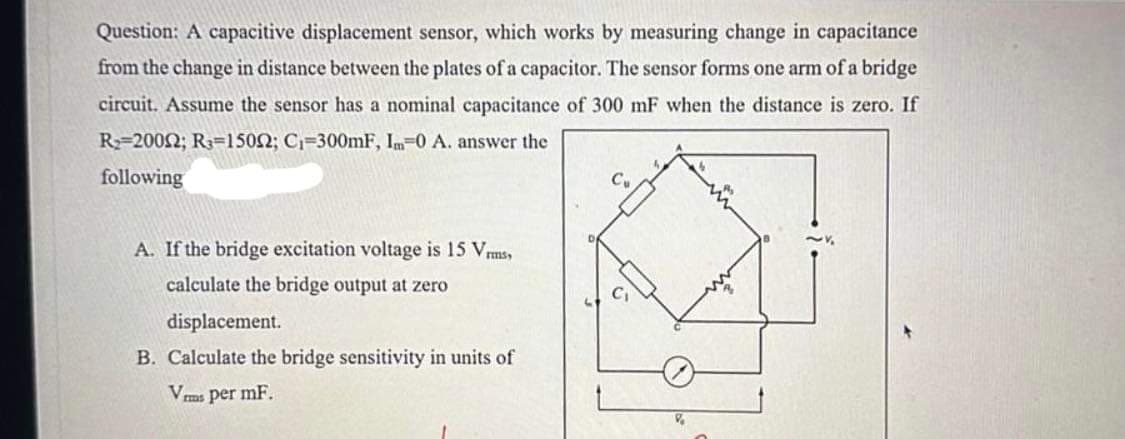 Question: A capacitive displacement sensor, which works by measuring change in capacitance
from the change in distance between the plates of a capacitor. The sensor forms one arm of a bridge
circuit. Assume the sensor has a nominal capacitance of 300 mF when the distance is zero. If
R-2002; R=1502; C₁-300mF, Im-0 A. answer the
following
A. If the bridge excitation voltage is 15 Vrms,
calculate the bridge output at zero
displacement.
B. Calculate the bridge sensitivity in units of
Vrms per mF.
CU
P