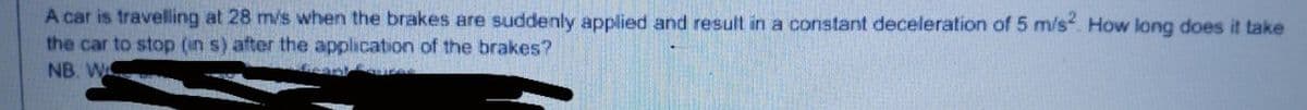 A car is travelling at 28 m/s when the brakes are suddenly applied and result in a constant deceleration of 5 m/s. How long does it take
the car to stop (in s) after the application of the brakes?
NB. W
