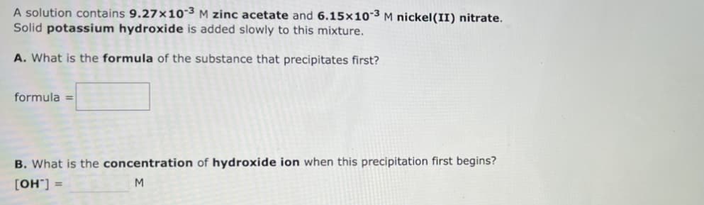 A solution contains 9.27x10-3 M zinc acetate and 6.15x10-3 M nickel(II) nitrate.
Solid potassium hydroxide is added slowly to this mixture.
A. What is the formula of the substance that precipitates first?
formula =
B. What is the concentration of hydroxide ion when this precipitation first begins?
[OH™] =
M