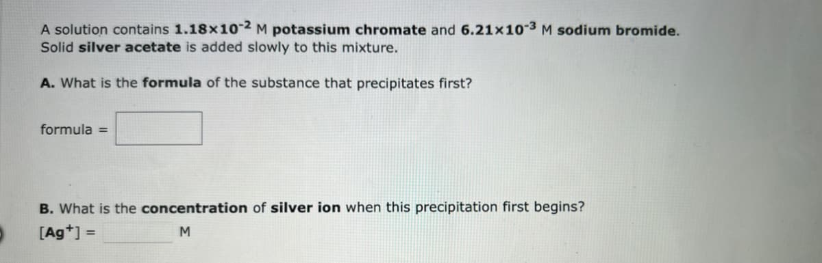 A solution contains 1.18x10-2 M potassium chromate and 6.21x10-3 M sodium bromide.
Solid silver acetate is added slowly to this mixture.
A. What is the formula of the substance that precipitates first?
formula =
B. What is the concentration of silver ion when this precipitation first begins?
[Ag+] =
M