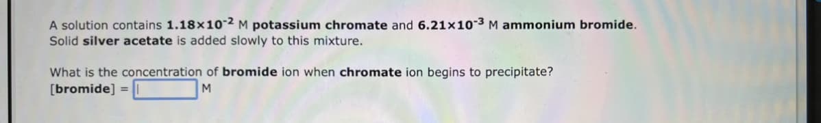 A solution contains 1.18x10-2 M potassium chromate and 6.21x10-³ M ammonium bromide.
Solid silver acetate is added slowly to this mixture.
What is the concentration of bromide ion when chromate ion begins to precipitate?
[bromide] =
M