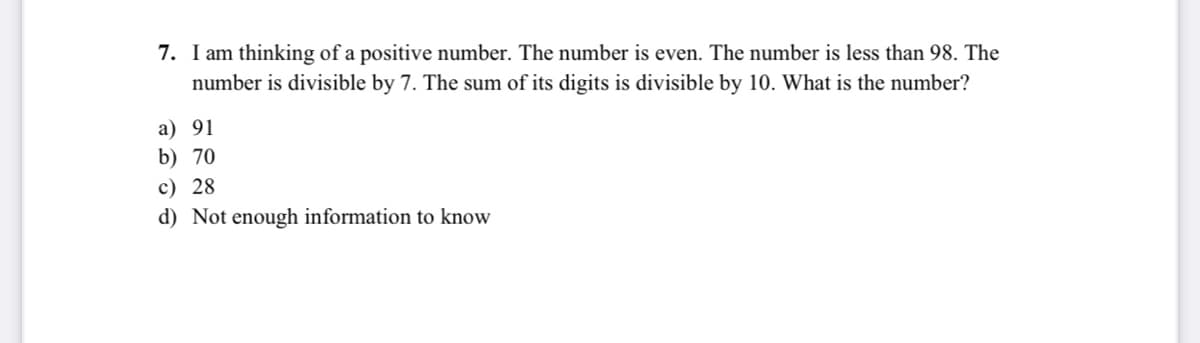 7. I am thinking of a positive number. The number is even. The number is less than 98. The
number is divisible by 7. The sum of its digits is divisible by 10. What is the number?
a) 91
b) 70
c) 28
d) Not enough information to know
