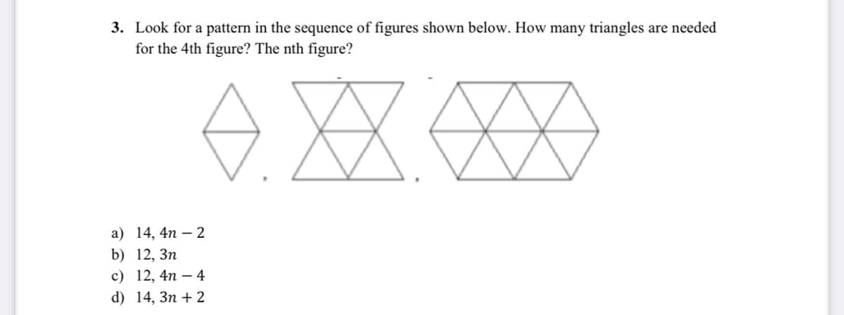 3. Look for a pattern in the sequence of figures shown below. How many triangles are needed
for the 4th figure? The nth figure?
XX
XX
а) 14, 4n — 2
b) 12, Зп
с) 12, 4п — 4
d) 14, Зп + 2
