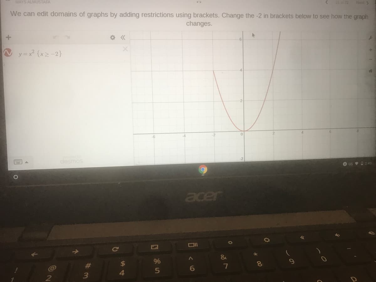 MAYS ALMUSTAFA
21 of 22
Next >
We can edit domains of graphs by adding restrictions using brackets. Change the -2 in brackets below to see how the graph
changes.
y=x {x2-2}
-6
desmos
O us v 02:40
acer
23
7
8.
