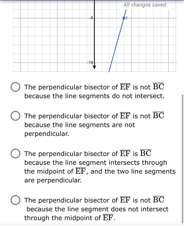 All changes saved
-5
-40
The perpendicular bisector of EF is not BC
because the line segments do not intersect.
The perpendicular bisector of EF is not BC
because the line segments are not
perpendicular.
The perpendicular bisector of EF is BC
because the line segment intersects through
the midpoint of EF, and the two line segments
are perpendicular.
The perpendicular bisector of EF is not BC
because the line segment does not intersect
through the midpoint of EF.
