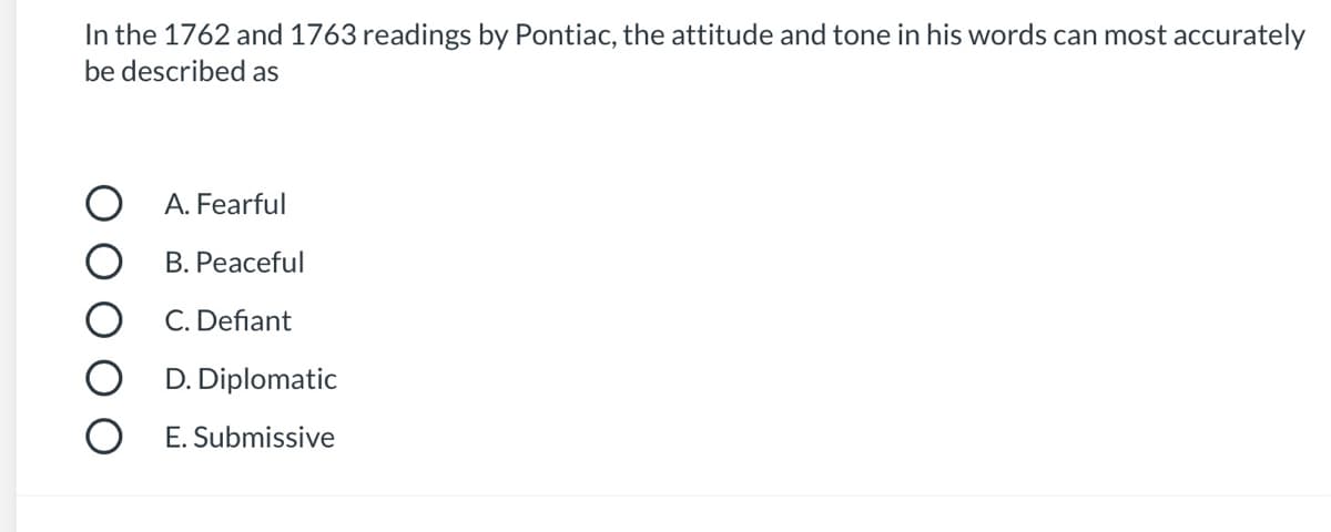 ---

**Question**

In the 1762 and 1763 readings by Pontiac, the attitude and tone in his words can most accurately be described as

**Options**

- A. Fearful
- B. Peaceful
- C. Defiant
- D. Diplomatic
- E. Submissive

---

*Explanation:* This question assesses the comprehension of the tone and attitude conveyed by Pontiac in his 1762 and 1763 readings. The correct answer should align with the predominant mood and stance presented in his historical speeches.