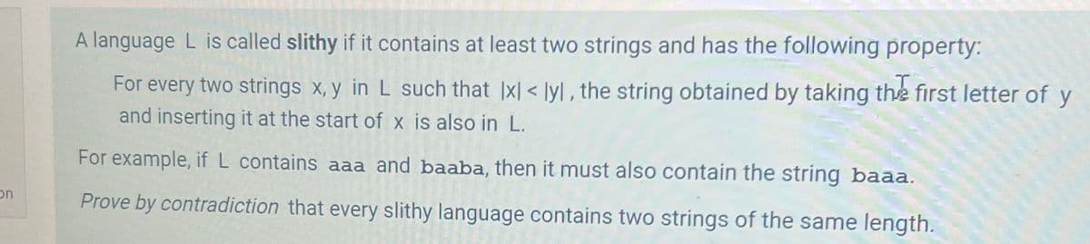 on
A language L is called slithy if it contains at least two strings and has the following property:
For every two strings x, y in L such that |x|< lyl, the string obtained by taking the first letter of y
and inserting it at the start of x is also in L.
For example, if L contains aaa and baaba, then it must also contain the string baaa.
Prove by contradiction that every slithy language contains two strings of the same length.