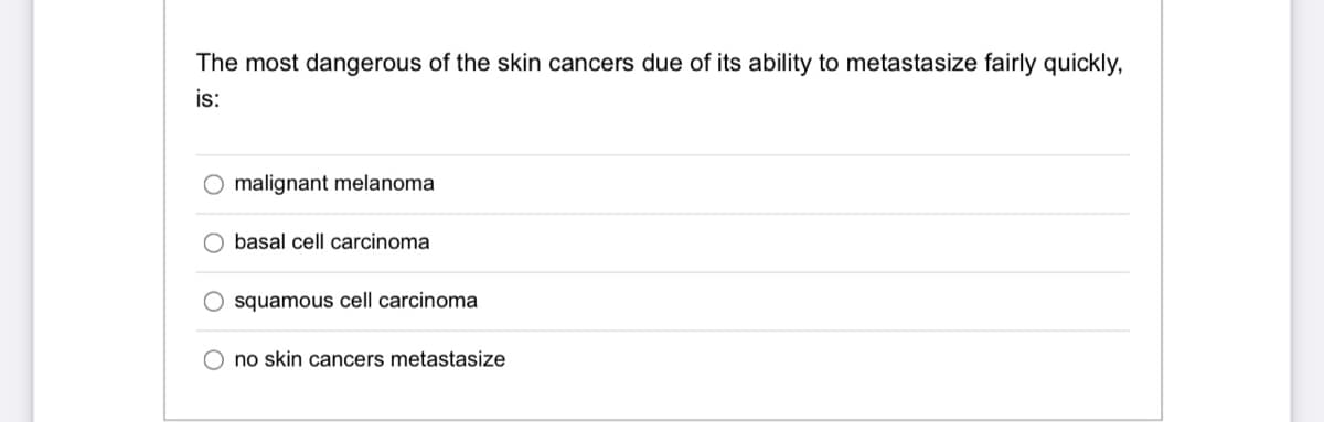 The most dangerous of the skin cancers due of its ability to metastasize fairly quickly,
is:
malignant melanoma
O basal cell carcinoma
squamous cell carcinoma
O no skin cancers metastasize
