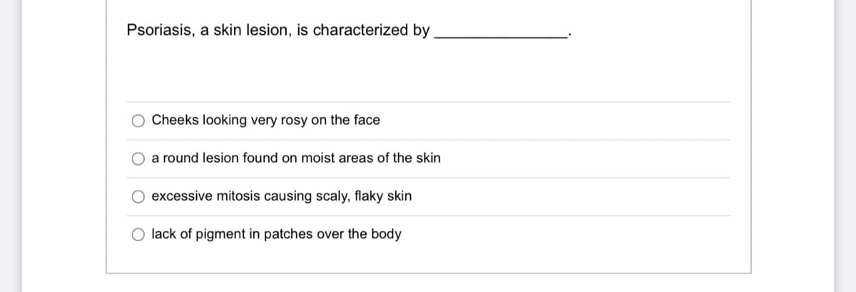 Psoriasis, a skin lesion, is characterized by
Cheeks looking very rosy on the face
O a round lesion found on moist areas of the skin
excessive mitosis causing scaly, flaky skin
lack of pigment in patches over the body
