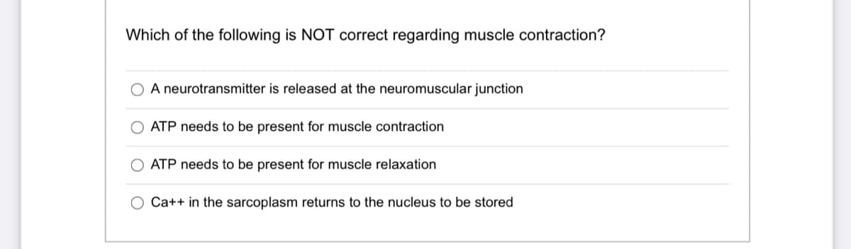 Which of the following is NOT correct regarding muscle contraction?
A neurotransmitter is released at the neuromuscular junction
ATP needs to be present for muscle contraction
ATP needs to be present for muscle relaxation
Ca++ in the sarcoplasm returns to the nucleus to be stored
