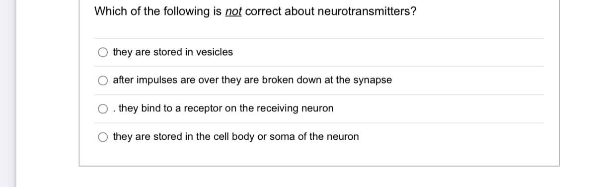 Which of the following is not correct about neurotransmitters?
they are stored in vesicles
after impulses are over they are broken down at the synapse
O. they bind to a receptor on the receiving neuron
O they are stored in the cell body or soma of the neuron
