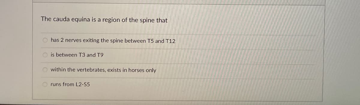 The cauda equina is a region of the spine that
O has 2 nerves exiting the spine between T5 and T12
O is between T3 and T9
within the vertebrates, exists in horses only
runs from L2-S5
