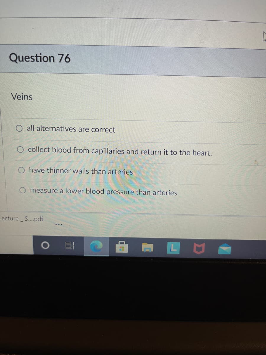 Question 76
Veins
all alternatives are correct
O collect blood from capillaries and return it to the heart.
O have thinner walls than arteries
O measure a lower blood pressure than arteries
Lecture S..pdf
