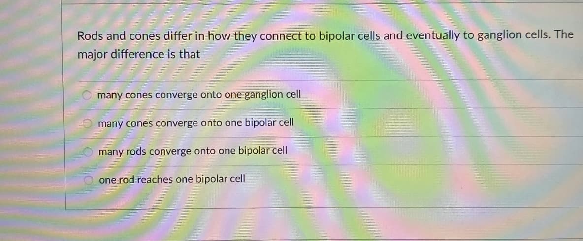 Rods and cones differ in how they connect to bipolar cells and eventually to ganglion cells. The
major difference is that
many cones converge onto one ganglion cell
many cones converge onto one bipolar cell
many rods converge onto one bipolar cell
one rod reaches one bipolar cell
