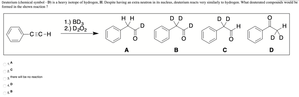 Deuterium (chemical symbol - D) is a heavy isotope of hydrogen, H. Despite having an extra neutron in its nucleus, deuterium reacts very similarly to hydrogen. What deuterated compounds would be
formed in the shown reaction ?
1.) BD3
2.) D202
н
D D
D D
D
CEC-H
D D
A
B
O 1. 4
O 2. 0
there will be no reaction
3.
9.0
5. В
