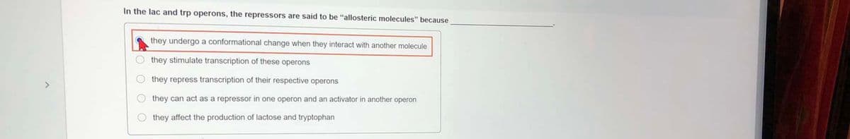 In the lac and trp operons, the repressors are said to be "allosteric molecules" because
they undergo a conformational change when they interact with another molecule
they stimulate transcription of these operons
they repress transcription of their respective operons
they can act as a repressor in one operon and an activator in another operon
they affect the production of lactose and tryptophan
