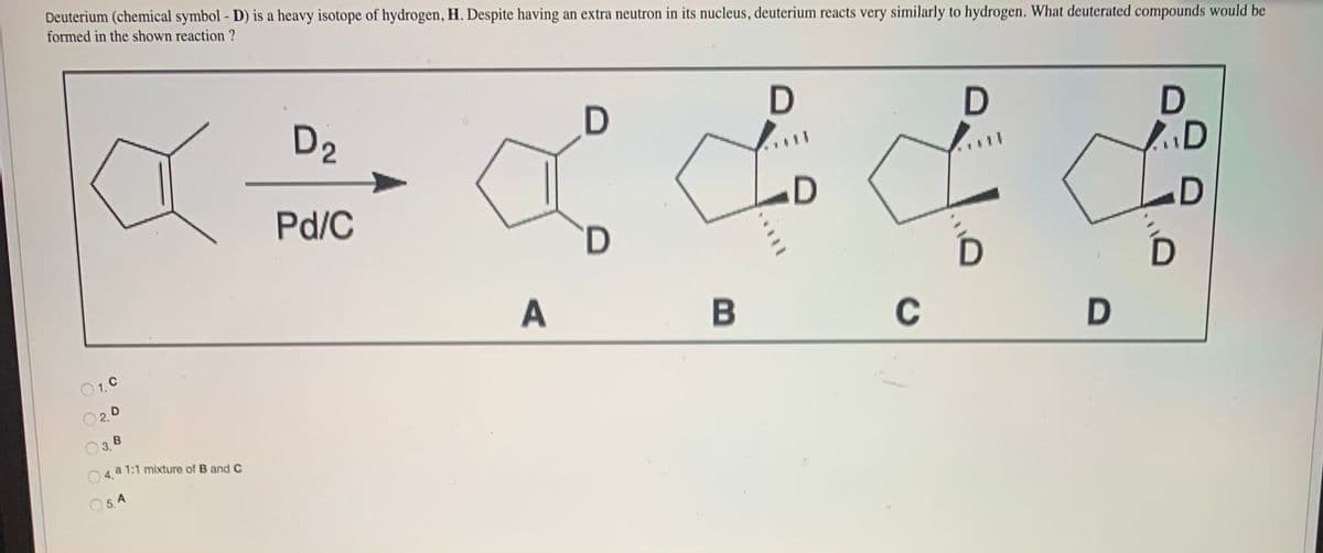 Deuterium (chemical symbol - D) is a heavy isotope of hydrogen, H. Despite having an extra neutron in its nucleus, deuterium reacts very similarly to hydrogen. What deuterated compounds would be
formed in the shown reaction ?
D2
Pd/C
D
O1. C
C
D
O 2.0
B
3.
O 4, a 1:1 mixture of B and C
O 5. A
