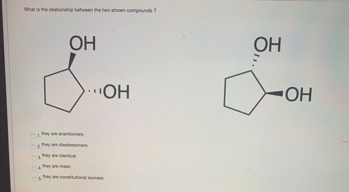 What is the relationship between the two shown compounds ?
OH
OH
"OH
OH
1 they are enantiomers
2 they are diastereomers
they are identical
3.
A they are meso
5 they are constitutional isomers
