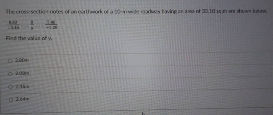 The cross-section notes of an earthwork of a 10-m wide roadway having an area of 33.10 sq.m are shown below.
9.80
+2.40
2.80m
Find the value of y.
O2.08m
O2.46m
0
y
0 2.64m
7.40
+1.20