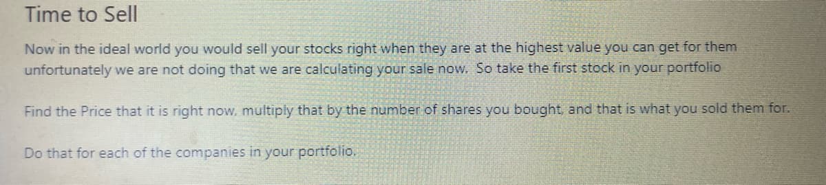 Time to Sell
Now in the ideal world you would sell your stocks right when they are at the highest value you can get for them
unfortunately we are not doing that we are calculating your sale now. So take the first stock in your portfolio
Find the Price that it is right now, multiply that by the number of shares you bought, and that is what you sold them for.
Do that for each of the companies in your portfolio.
