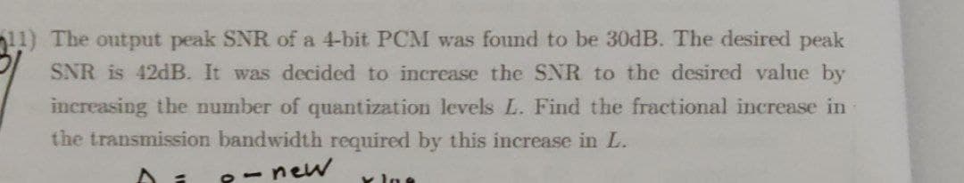 11) The output peak SNR of a 4-bit PCM was found to be 30dB. The desired peak
SNR is 42DB. It was decided to increase the SNR to the desired value by
increasing the number of quantization levels L. Find the fractional increase in
the transmission bandwidth required by this increase in L.
-new
x lne
