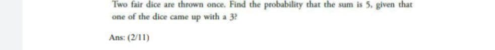 Two fair dice are thrown once. Find the probability that the sum is 5. given that
one of the dice came up with a 3?
Ans: (2/11)
