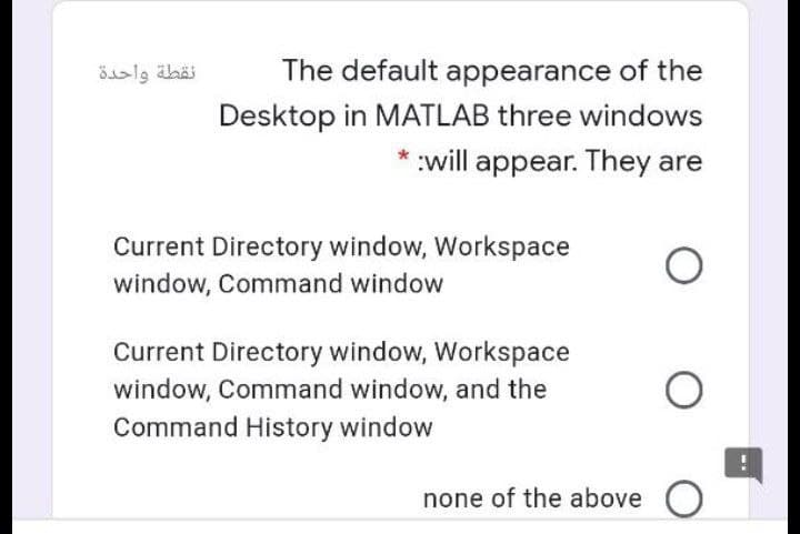 The default appearance of the
Desktop in MATLAB three windows
* :will appear. They are
Current Directory window, Workspace
window, Command window
Current Directory window, Workspace
window, Command window, and the
Command History window
none of the above O
