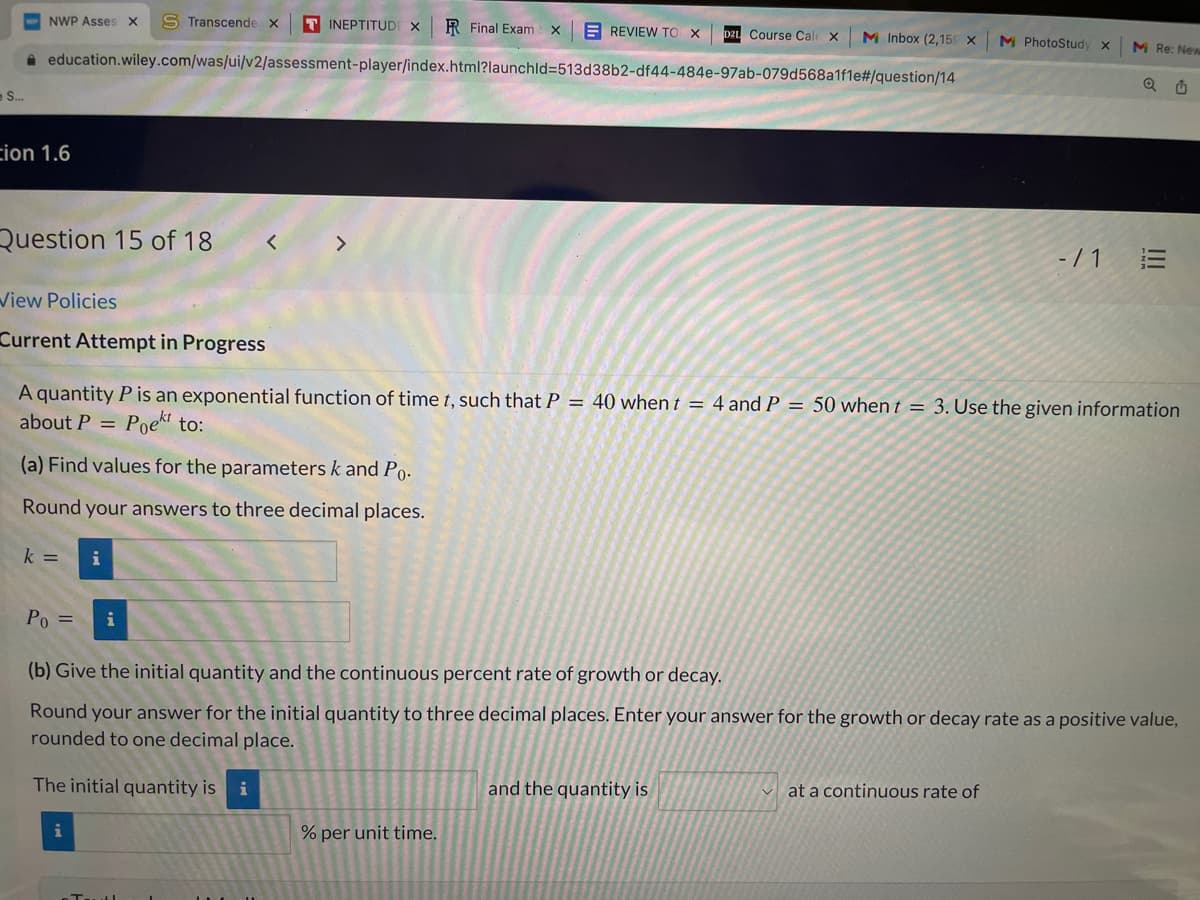 NWP Asses X
S Transcende X
T INEPTITUDI X
R Final Exam x
E REVIEW TO X
DZL Course Cale X
M Inbox (2,15 X
M PhotoStudy x
M Re: New
a education.wiley.com/was/ui/v2/assessment-player/index.html?launchld3513d38b2-df44-484e-97ab-079d568a1fle#/question/14
S.
cion 1.6
Question 15 of 18
<>
- / 1
View Policies
Current Attempt in Progress
A quantity P is an exponential function of time t, such that P = 40 when t = 4 and P = 50 when t = 3. Use the given information
about P =
Poekt to:
(a) Find values for the parameters k and Po.
Round your answers to three decimal places.
k =
i
Po =
i
(b) Give the initial quantity and the continuous percent rate of growth or decay.
Round your answer for the initial quantity to three decimal places. Enter your answer for the growth or decay rate as a positive value,
rounded to one decimal place.
The initial quantity is i
and the quantity is
at a continuous rate of
i
% per unit time.
