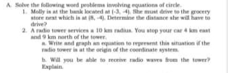 A. Solve the following word problema involving equationn of eirele.
I. Molly in at the bank located at (-3, 4). She must drive to the grocery
store neat which in at (R, 4). Determine the distance she will have to
drive?
2. A radio tuwer services a 10 km radiun. You stop your car 4 km east
and 9 km north of the tower,
a. Write and graph an equation to represent thin situntion if the
radio tower is at the origin of the coontinate system.
h. Will you be able to receive adio waves from the tuwer
Explain.
