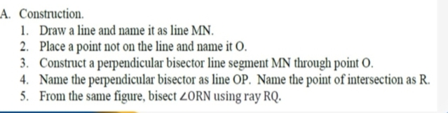 LA. Construction.
1. Draw a line and name it as line MN.
2. Place a point not on the line and name it O.
3. Construct a perpendicular bisector line segment MN through point O.
4. Name the perpendicular bisector as line OP. Name the point of intersection as R.
5. From the same figure, bisect 2ORN using ray RQ.
