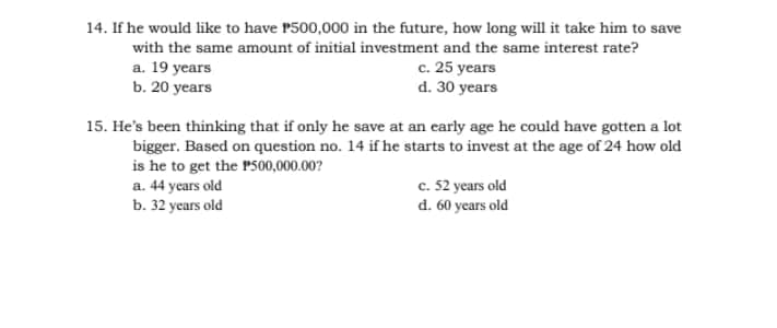 14. If he would like to have 1500,000 in the future, how long will it take him to save
with the same amount of initial investment and the same interest rate?
c. 25 years
d. 30 years
a. 19 years
b. 20 years
15. He's been thinking that if only he save at an early age he could have gotten a lot
bigger. Based on question no. 14 if he starts to invest at the age of 24 how old
is he to get the P500,000.00?
a. 44 years old
b. 32 years old
c. 52 years old
d. 60 years old
