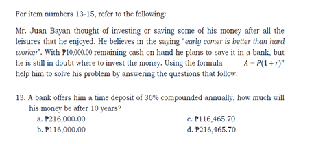 For item numbers 13-15, refer to the following:
Mr. Juan Bayan thought of investing or saving some of his money after all the
leisures that he enjoyed. He believes in the saying "early comer is better than hard
worker". With P10,000.00 remaining cash on hand he plans to save it in a bank, but
he is still in doubt where to invest the money. Using the formula
help him to solve his problem by answering the questions that follow.
A = P(1+r)"
13. A bank offers him a time deposit of 36% compounded annually, how much will
his money be after 10 years?
a. P216,000.00
b. P116,000.00
c. P116,465.70
d. P216,465.70
