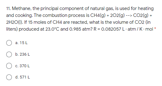 11. Methane, the principal component of natural gas, is used for heating
and cooking. The combustion process is CH4(g) + 202(g) --> CO2(g) +
2H20(1). If 15 moles of CH4 are reacted, what is the volume of CO2 (in
liters) produced at 23.0°C and 0.985 atm? R = 0.082057 L· atm / K mol *
а. 15 L
b. 236 L
Ос. 370 L
d. 571 L
