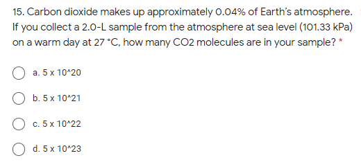 15. Carbon dioxide makes up approximately 0.04% of Earth's atmosphere.
If you collect a 2.0-L sample from the atmosphere at sea level (101.33 kPa)
on a warm day at 27 °C, how many CO2 molecules are in your sample? *
a. 5 x 10^20
b. 5 x 10^21
O c. 5x 10^22
d. 5 x 10^23
