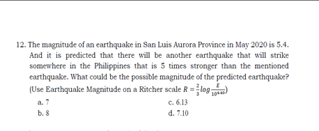 12. The magnitude of an earthquake in San Luis Aurora Province in May 2020 is 5.4.
And it is predicted that there will be another earthquake that will strike
somewhere in the Philippines that is 5 times stronger than the mentioned
earthquake. What could be the possible magnitude of the predicted earthquake?
(Use Earthquake Magnitude on a Ritcher scale R = log )
10440.
a. 7
c. 6.13
b. 8
d. 7.10
