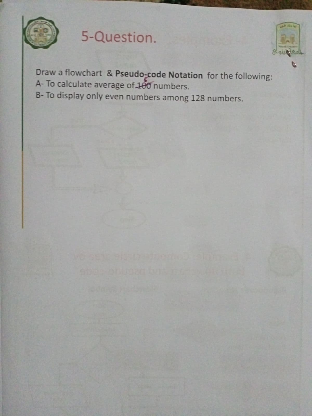 5-Question.
No
Draw a flowchart & Pseudo-code Notation for the following:
A-To calculate average of 100 numbers.
B-To display only even numbers among 128 numbers.
