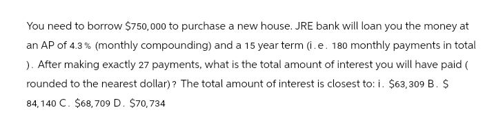 You need to borrow $750,000 to purchase a new house. JRE bank will loan you the money at
an AP of 4.3% (monthly compounding) and a 15 year term (i.e. 180 monthly payments in total
). After making exactly 27 payments, what is the total amount of interest you will have paid (
rounded to the nearest dollar)? The total amount of interest is closest to: i. $63,309 B. $
84,140 C. $68,709 D. $70,734