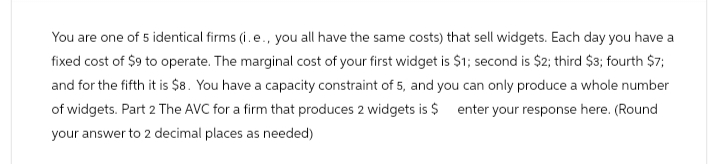 You are one of 5 identical firms (i. e., you all have the same costs) that sell widgets. Each day you have a
fixed cost of $9 to operate. The marginal cost of your first widget is $1; second is $2; third $3; fourth $7;
and for the fifth it is $8. You have a capacity constraint of 5, and you can only produce a whole number
of widgets. Part 2 The AVC for a firm that produces 2 widgets is $ enter your response here. (Round
your answer to 2 decimal places as needed)