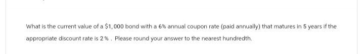 What is the current value of a $1,000 bond with a 6% annual coupon rate (paid annually) that matures in 5 years if the
appropriate discount rate is 2%. Please round your answer to the nearest hundredth.