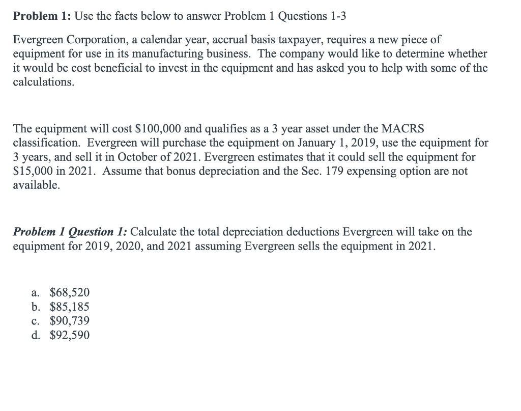 Problem 1: Use the facts below to answer Problem 1 Questions 1-3
Evergreen Corporation, a calendar year, accrual basis taxpayer, requires a new piece of
equipment for use in its manufacturing business. The company would like to determine whether
it would be cost beneficial to invest in the equipment and has asked you to help with some of the
calculations.
The equipment will cost $100,000 and qualifies as a 3 year asset under the MACRS
classification. Evergreen will purchase the equipment on January 1, 2019, use the equipment for
3 years, and sell it in October of 2021. Evergreen estimates that it could sell the equipment for
$15,000 in 2021. Assume that bonus depreciation and the Sec. 179 expensing option are not
available.
Problem 1 Question 1: Calculate the total depreciation deductions Evergreen will take on the
equipment for 2019, 2020, and 2021 assuming Evergreen sells the equipment in 2021.
a. $68,520
b. $85,185
c. $90,739
d. $92,590