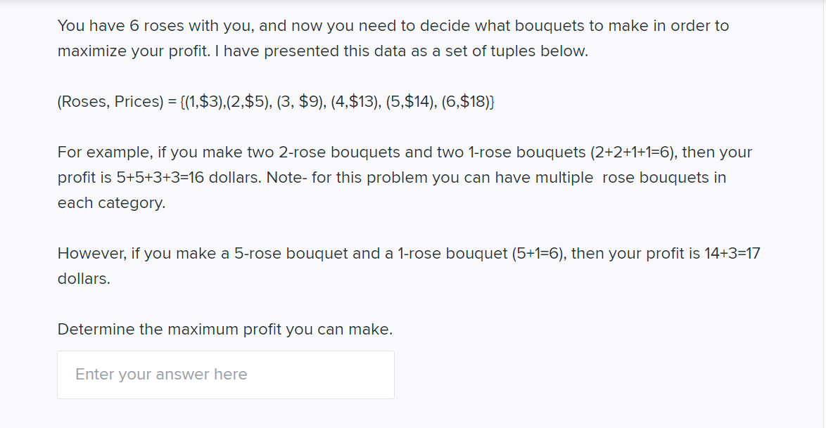 You have 6 roses with you, and now you need to decide what bouquets to make in order to
maximize your profit. I have presented this data as a set of tuples below.
(Roses, Prices) = {(1,$3),(2,$5), (3, $9), (4,$13), (5,$14), (6,$18)}
For example, if you make two 2-rose bouquets and two 1-rose bouquets (2+2+1+1=6), then your
profit is 5+5+3+3=16 dollars. Note- for this problem you can have multiple rose bouquets in
each category.
However, if you make a 5-rose bouquet and a 1-rose bouquet (5+1=6), then your profit is 14+3=17
dollars.
Determine the maximum profit you can make.
Enter your answer here