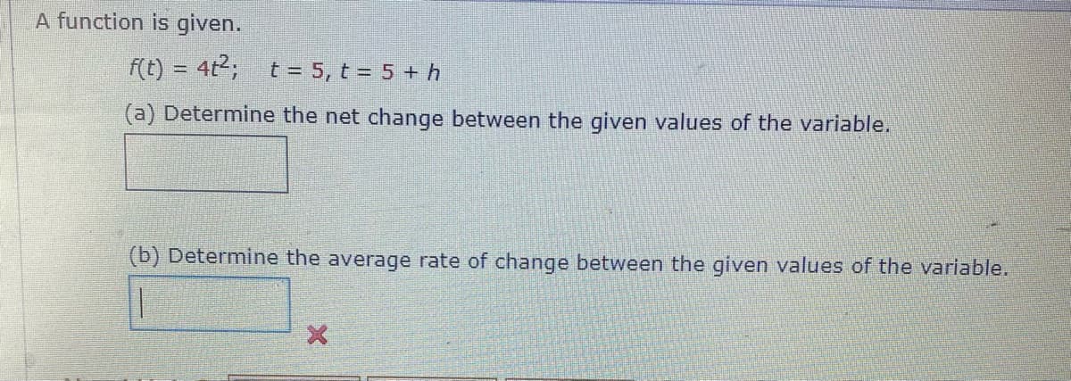 A function is given.
f(t) = 4t2; t = 5, t = 5 + h
(a) Determine the net change between the given values of the variable.
(b) Determine the average rate of change between the given values of the variable.
