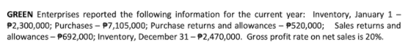 GREEN Enterprises reported the following information for the current year: Inventory, January 1
P2,300,000; Purchases – P7,105,000; Purchase returns and allowances - P520,000; Sales returns and
allowances – P692,000; Inventory, December 31-P2,470,000. Gross profit rate on net sales is 20%.
