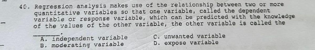 40. Regression analysis makes use of the relationship between two or more
quantitative variables so that one variable, called the dependent
variable or response variable, which can be predicted with the knowledge
of the values of the other variable, the other variable is called the
A. independent variable
B. moderating variable
C. unwanted variable
D. expose variable