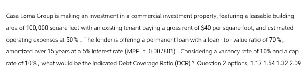 Casa Loma Group is making an investment in a commercial investment property, featuring a leasable building
area of 100,000 square feet with an existing tenant paying a gross rent of $40 per square foot, and estimated
operating expenses at 50%. The lender is offering a permanent loan with a loan-to-value ratio of 70%,
amortized over 15 years at a 5% interest rate (MPF = 0.007881). Considering a vacancy rate of 10% and a cap
rate of 10%, what would be the indicated Debt Coverage Ratio (DCR)? Question 2 options: 1.17 1.54 1.32 2.09