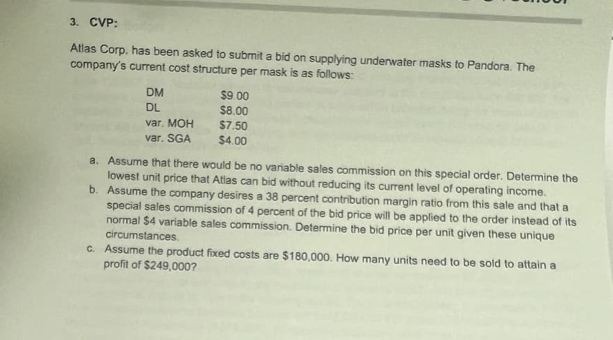 3. CVP:
Atlas Corp, has been asked to submit a bid on supplying underwater masks to Pandora. The
company's current cost structure per mask is as follows:
DM
DL
var. MOH
var. SGA
$9.00
$8.00
$7.50
$4.00
a. Assume that there would be no variable sales commission on this special order. Determine the
lowest unit price that Atlas can bid without reducing its current level of operating income.
b. Assume the company desires a 38 percent contribution margin ratio from this sale and that a
special sales commission of 4 percent of the bid price will be applied to the order instead of its
normal $4 variable sales commission. Determine the bid price per unit given these unique
circumstances.
c. Assume the product fixed costs are $180,000. How many units need to be sold to attain a
profit of $249,000?