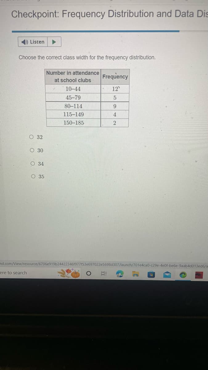 Checkpoint: Frequency Distribution and Data Dis
➡) Listen
Choose the correct class width for the frequency distribution.
O O O O
ere to search
O 32
O 30
O 34
O 35
Number in attendance
at school clubs
10-44
45-79
80-114
115-149
150-185
nd.com/View/resource/6706e919b24422346f977f53e697022
O
Frequency
12
5
9
4
2
598d307/launch/701e4ca0-c29e-4e0f-be6e-9aab4d013ed6/a
G
31