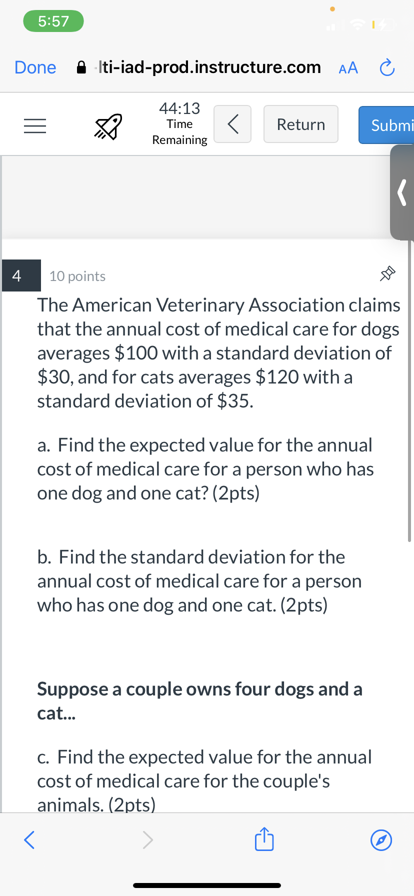 5:57
Done
A Iti-iad-prod.instructure.com AA C
44:13
Time
Return
Submi
Remaining
4
10 points
The American Veterinary Association claims
that the annual cost of medical care for dogs
averages $100 with a standard deviation of
$30, and for cats averages $120 with a
standard deviation of $35.
a. Find the expected value for the annual
cost of medical care for a person who has
one dog and one cat? (2pts)
b. Find the standard deviation for the
annual cost of medical care for a person
who has one dog and one cat. (2pts)
Suppose a couple owns four dogs and a
cat...
c. Find the expected value for the annual
cost of medical care for the couple's
animals. (2pts)
