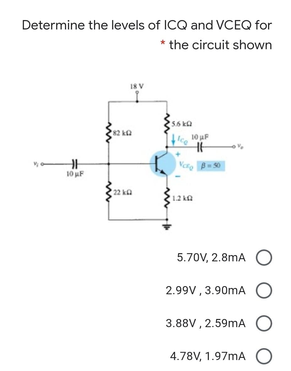 Determine the levels of ICQ and VCEQ for
* the circuit shown
18 V
5.6 ka
82 k2
10 juF
VCEO B= 50
10 uF
22 ka
1.2 kn
5.70V, 2.8mA
2.99V , 3.90mA
3.88V , 2.59mA
4.78V, 1.97mA
