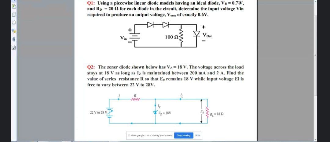 QI: Using a piecewise linear diode models having an ideal diode, VB 0.7V,
and Rp = 20 Q for each diode in the circuit, determine the input voltage Vin
required to produce an output voltage, Vout, of exactly 0.6V.
+
Vin
100 NS
Vout
Q2: The zener diode shown below has Vz = 18 V. The voltage across the load
stays at 18 V as long as Iz is maintained between 200 mA and 2 A. Find the
value of series resistance R so that Eo remains 18 V while input voltage Ei is
free to vary between 22 V to 28V.
ww
22 V to 28 V
2 = 18V
R, = 180
meetgoogie.com is sharing your screen
Stop sharing
Hide
